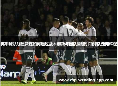 英甲球队明星教练如何通过战术创新与团队管理引领球队走向辉煌