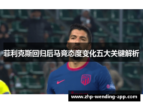 菲利克斯回归后马竞态度变化五大关键解析