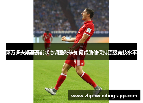 莱万多夫斯基赛前状态调整秘诀如何帮助他保持顶级竞技水平 莱万多夫斯基赛前状态调整秘诀如何帮助他保持顶级竞技水平
