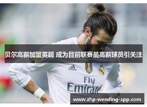 贝尔高薪加盟英超 成为目前联赛最高薪球员引关注 贝尔高薪加盟英超 成为目前联赛最高薪球员引关注