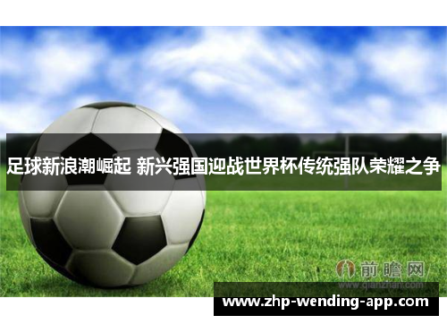 足球新浪潮崛起 新兴强国迎战世界杯传统强队荣耀之争 足球新浪潮崛起 新兴强国迎战世界杯传统强队荣耀之争