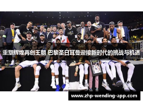 重塑辉煌再创王朝 巴黎圣日耳曼迎接新时代的挑战与机遇