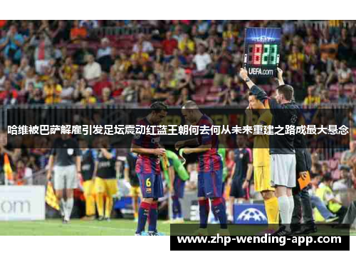 哈维被巴萨解雇引发足坛震动红蓝王朝何去何从未来重建之路成最大悬念