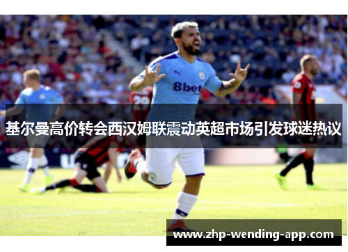 基尔曼高价转会西汉姆联震动英超市场引发球迷热议 基尔曼高价转会西汉姆联震动英超市场引发球迷热议