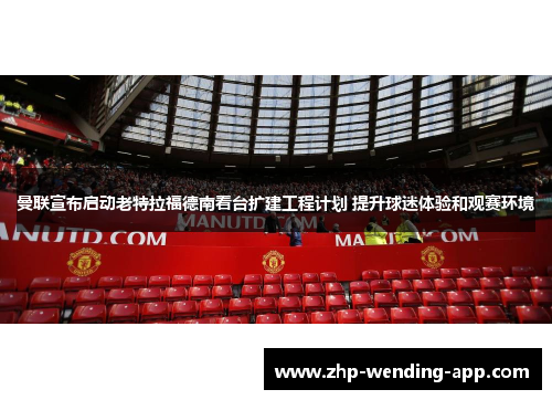 曼联宣布启动老特拉福德南看台扩建工程计划 提升球迷体验和观赛环境 曼联宣布启动老特拉福德南看台扩建工程计划 提升球迷体验和观赛环境