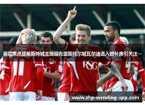 英冠焦点战莱斯特城主场迎布里斯托尔城瓦尔迪进入替补席引关注一 英冠焦点战莱斯特城主场迎布里斯托尔城瓦尔迪进入替补席引关注一