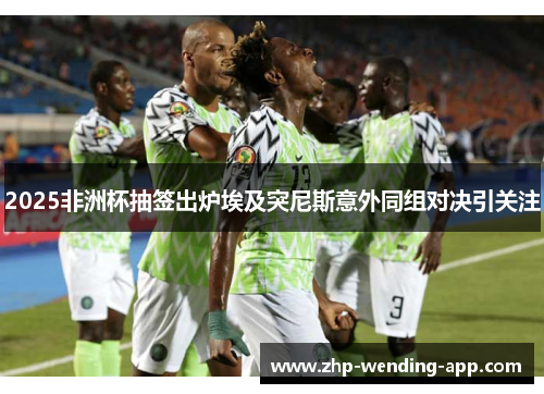 2025非洲杯抽签出炉埃及突尼斯意外同组对决引关注 2025非洲杯抽签出炉埃及突尼斯意外同组对决引关注