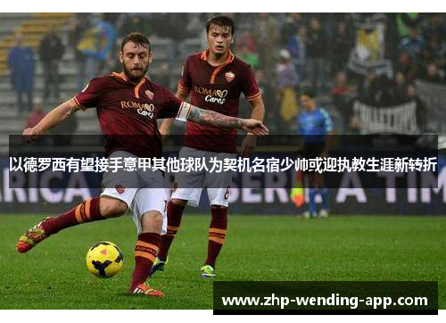 以德罗西有望接手意甲其他球队为契机名宿少帅或迎执教生涯新转折 以德罗西有望接手意甲其他球队为契机名宿少帅或迎执教生涯新转折
